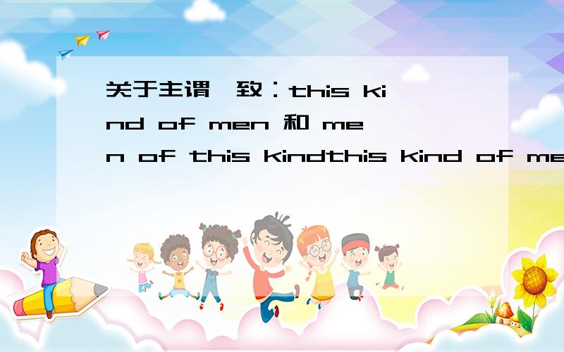 关于主谓一致：this kind of men 和 men of this kindthis kind of men 和 men of this kind,前面一个的谓语用单数,后面一个的谓语用复数,怎么来判断?举几个例子!