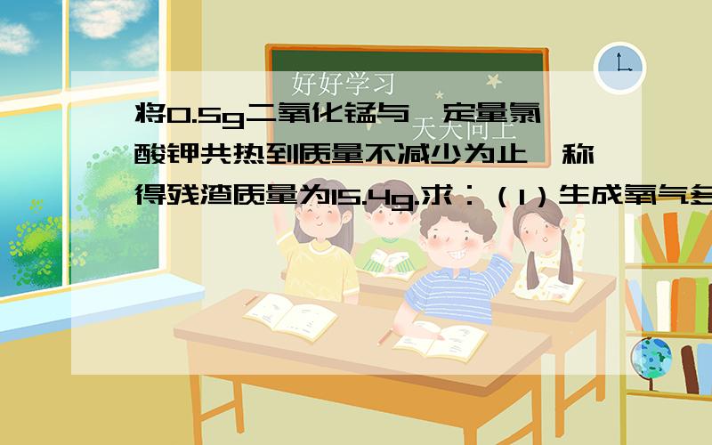 将0.5g二氧化锰与一定量氯酸钾共热到质量不减少为止,称得残渣质量为15.4g.求：（1）生成氧气多少克?（2）原先氯酸钾的质量是多少克?我要完整过程