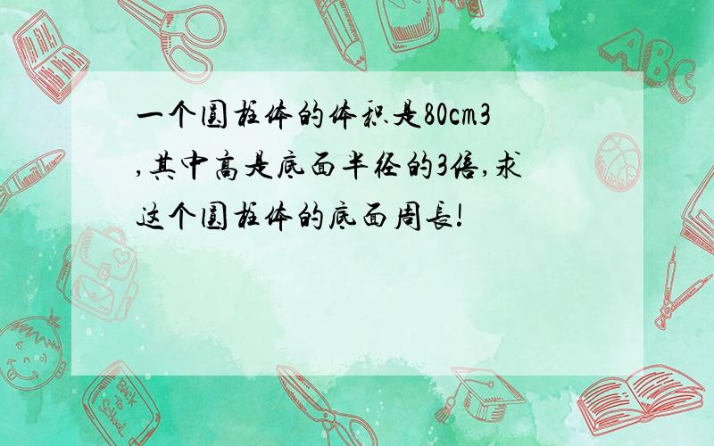 一个圆柱体的体积是80cm3,其中高是底面半径的3倍,求这个圆柱体的底面周长!