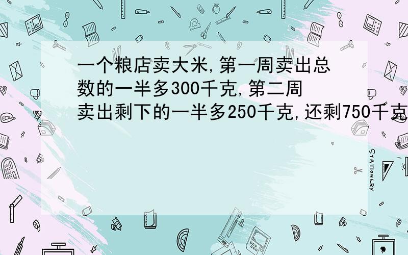 一个粮店卖大米,第一周卖出总数的一半多300千克,第二周卖出剩下的一半多250千克,还剩750千克,粮店原有解题思路