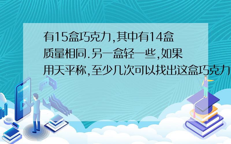 有15盒巧克力,其中有14盒质量相同.另一盒轻一些,如果用天平称,至少几次可以找出这盒巧克力?不要画图,要最简便的,但要看得懂,