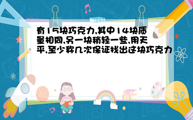 有15块巧克力,其中14块质量相同,另一块稍轻一些,用天平,至少称几次保证找出这块巧克力