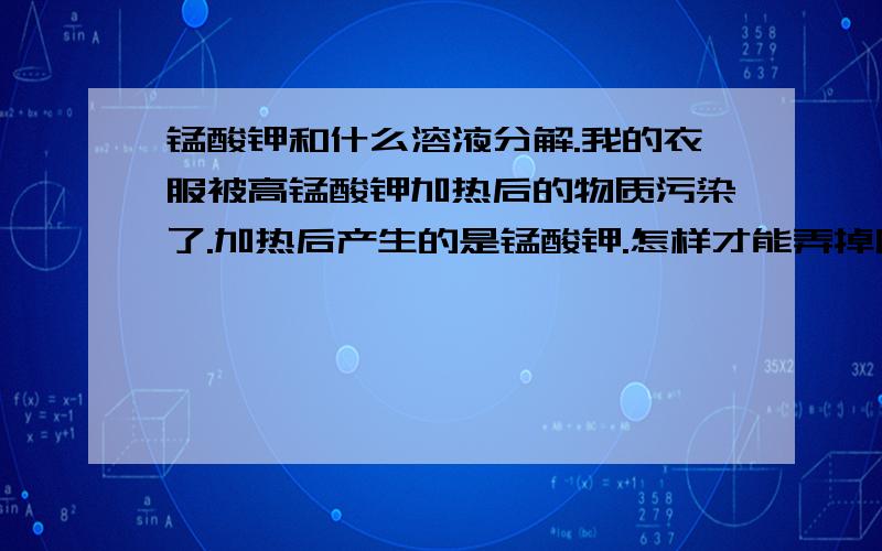 锰酸钾和什么溶液分解.我的衣服被高锰酸钾加热后的物质污染了.加热后产生的是锰酸钾.怎样才能弄掉阿?是锰酸钾。不是高锰酸钾。它怎么样才能分解呢。和什么溶液能分解？