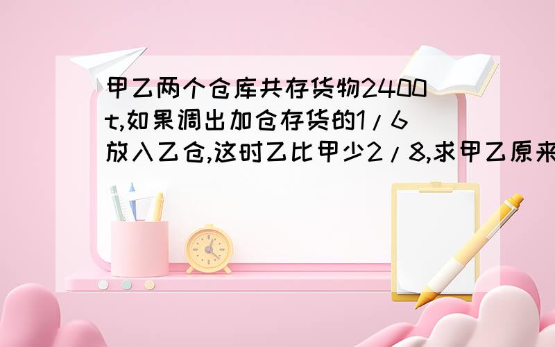 甲乙两个仓库共存货物2400t,如果调出加仓存货的1/6放入乙仓,这时乙比甲少2/8,求甲乙原来各多少t