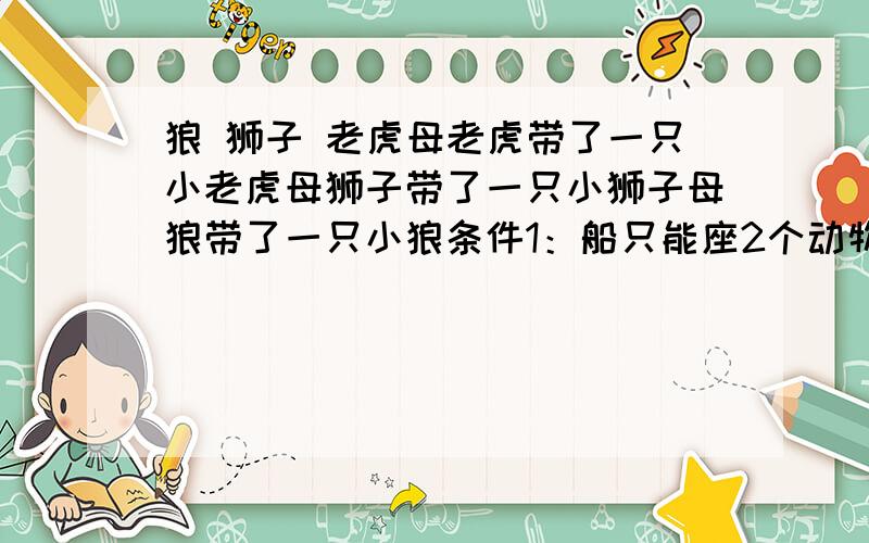 狼 狮子 老虎母老虎带了一只小老虎母狮子带了一只小狮子母狼带了一只小狼条件1：船只能座2个动物条件2：只有大狮子会划船条件3：如果孩子离开母亲,那么就会别其他动物吃掉!谁能最好