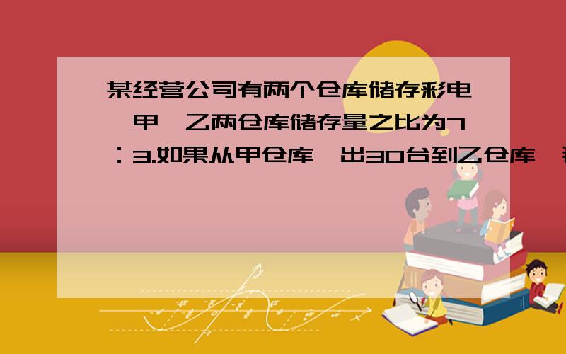 某经营公司有两个仓库储存彩电,甲,乙两仓库储存量之比为7：3.如果从甲仓库凋出30台到乙仓库,那么甲,乙两仓库储存量之比为3：2.这两个仓库原来各储存电视机多少台?