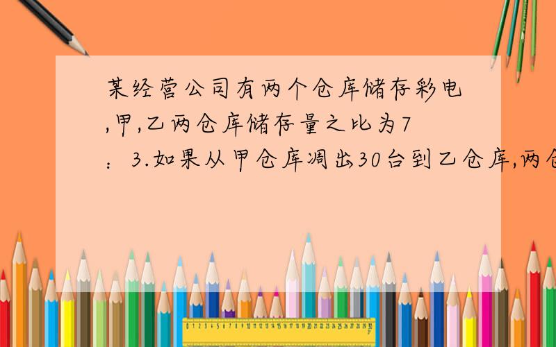 某经营公司有两个仓库储存彩电,甲,乙两仓库储存量之比为7：3.如果从甲仓库凋出30台到乙仓库,两仓储存的彩电数量就相等了,甲,乙两仓原来各储存多少台