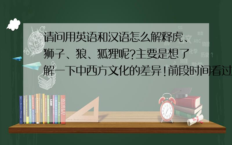 请问用英语和汉语怎么解释虎、狮子、狼、狐狸呢?主要是想了解一下中西方文化的差异!前段时间看过一篇文章，里面说中国的字典对于动物的解释都是肉可使用、皮可制成衣服之类，所以