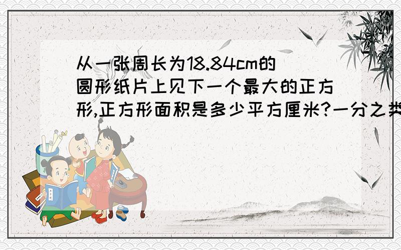 从一张周长为18.84cm的圆形纸片上见下一个最大的正方形,正方形面积是多少平方厘米?一分之类回答，