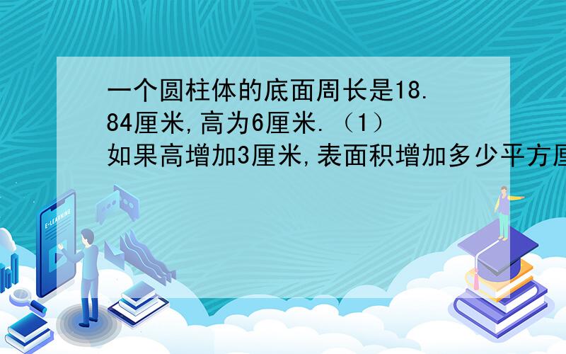 一个圆柱体的底面周长是18.84厘米,高为6厘米.（1）如果高增加3厘米,表面积增加多少平方厘米?（2）如果把它切割成4节小圆柱,表面积增加多少平方厘米?（3）如果把6个原来的圆柱焊接成一个,