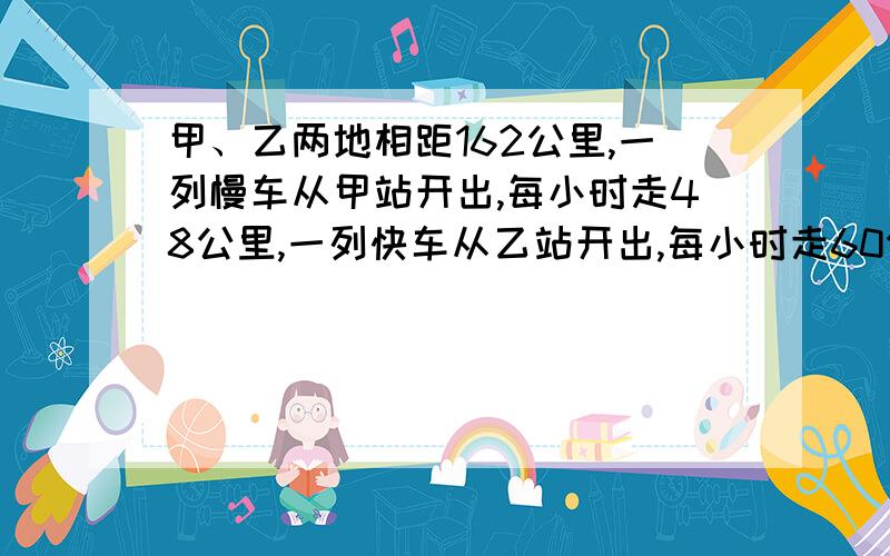 甲、乙两地相距162公里,一列慢车从甲站开出,每小时走48公里,一列快车从乙站开出,每小时走60公里试问：1）两列火车同时相向而行,多少时间可以相遇?（2）两车同时反向而行,几小时后两车相