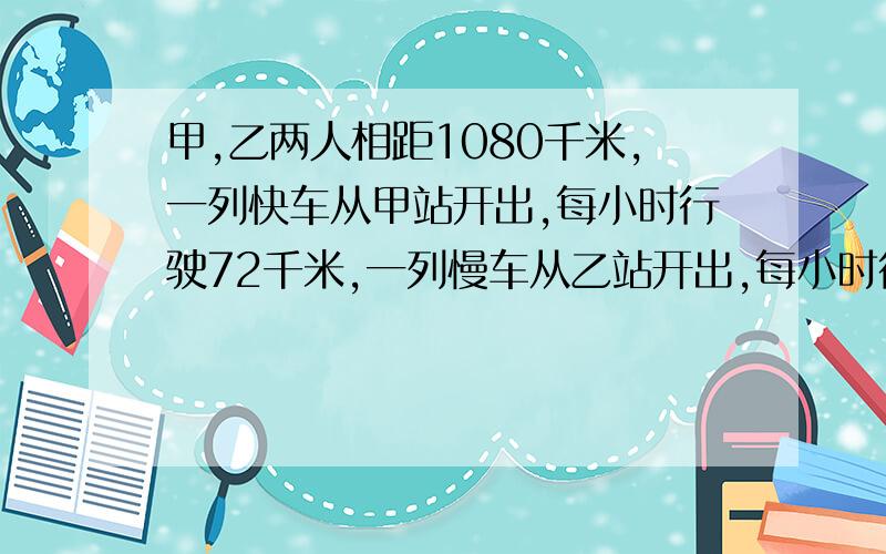 甲,乙两人相距1080千米,一列快车从甲站开出,每小时行驶72千米,一列慢车从乙站开出,每小时行驶48千米（1）两车同时开出多少小时相遇?（2）快车先开出1小时,则慢车开出多少小时与快车相遇