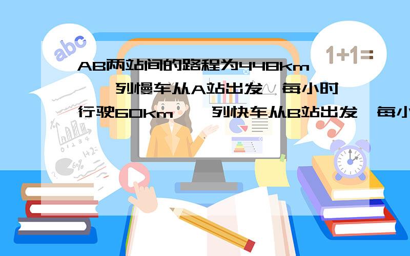 AB两站间的路程为448km,一列慢车从A站出发,每小时行驶60km,一列快车从B站出发,每小时行驶80km.AB两站间的路程为448km,一列慢车从A站出发,每小时行驶60km,一列快车从B站出发,每小时行驶80km1.辆车