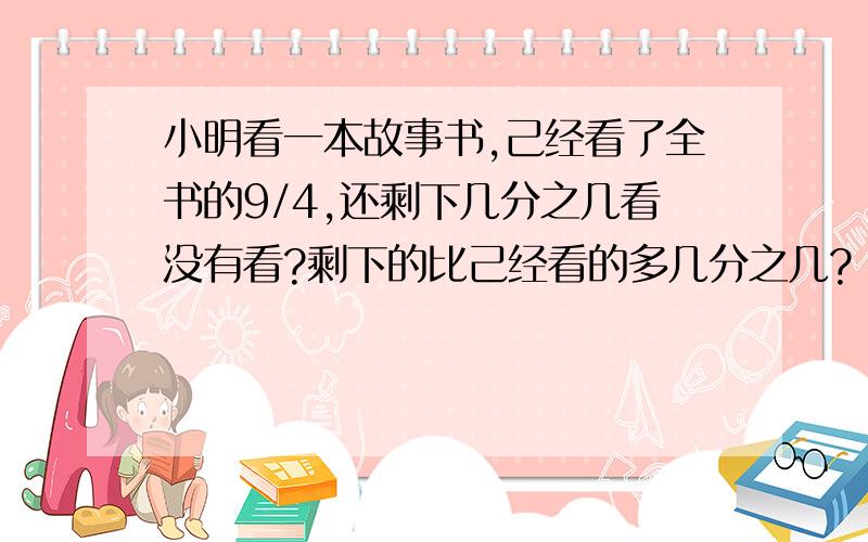 小明看一本故事书,己经看了全书的9/4,还剩下几分之几看没有看?剩下的比己经看的多几分之几?