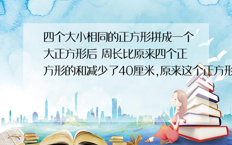 四个大小相同的正方形拼成一个大正方形后 周长比原来四个正方形的和减少了40厘米,原来这个正方形的周长是