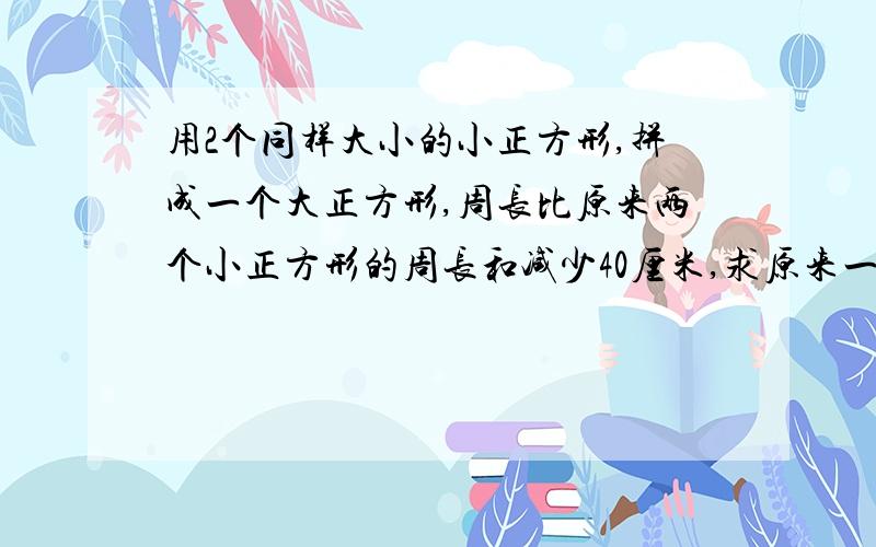 用2个同样大小的小正方形,拼成一个大正方形,周长比原来两个小正方形的周长和减少40厘米,求原来一个小正方形的周长是多少