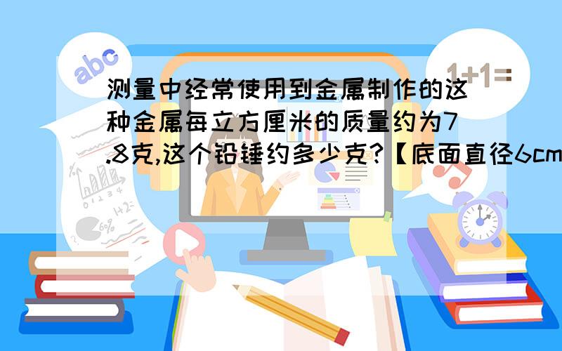 测量中经常使用到金属制作的这种金属每立方厘米的质量约为7.8克,这个铅锤约多少克?【底面直径6cm底面直底面直径为6厘米,高为5厘米.