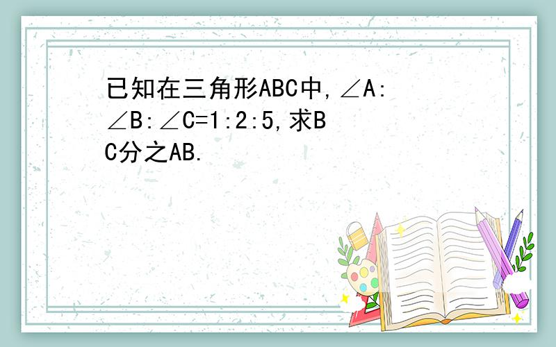 已知在三角形ABC中,∠A:∠B:∠C=1:2:5,求BC分之AB.