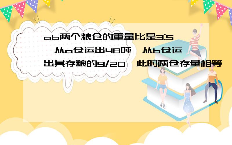 ab两个粮仓的重量比是3:5,从a仓运出48吨,从b仓运出其存粮的9/20,此时两仓存量相等,求b仓原有存粮,