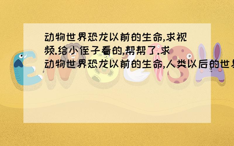 动物世界恐龙以前的生命,求视频.给小侄子看的,帮帮了.求动物世界恐龙以前的生命,人类以后的世界.要视频链接,能看的.