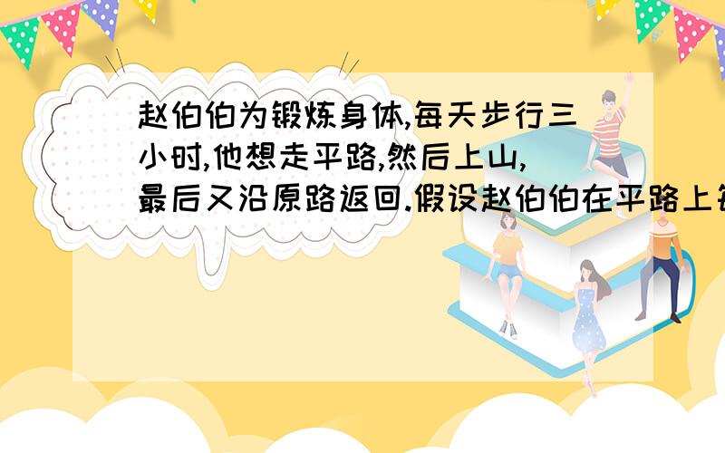 赵伯伯为锻炼身体,每天步行三小时,他想走平路,然后上山,最后又沿原路返回.假设赵伯伯在平路上每小时行4千米,上山每小时行3千米,下山每小时行6千米,那么在每天锻炼中,他共行走多少米设