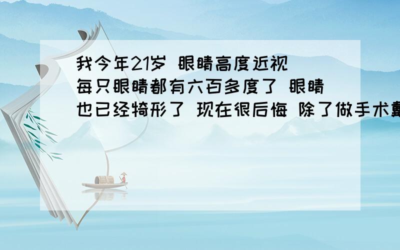 我今年21岁 眼睛高度近视 每只眼睛都有六百多度了 眼睛也已经犄形了 现在很后悔 除了做手术戴眼镜还有...我今年21岁 眼睛高度近视 每只眼睛都有六百多度了 眼睛也已经犄形了 现在很后悔