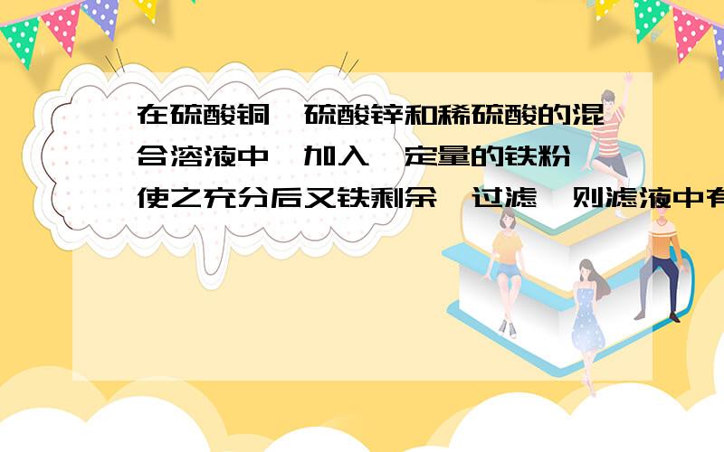 在硫酸铜、硫酸锌和稀硫酸的混合溶液中,加入一定量的铁粉,使之充分后又铁剩余,过滤,则滤液中有__,固体残渣中一定含有___.