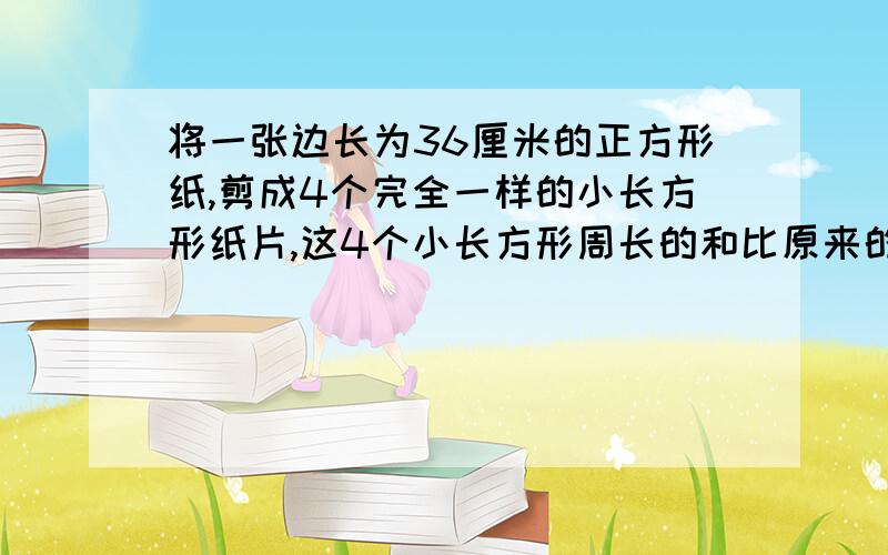 将一张边长为36厘米的正方形纸,剪成4个完全一样的小长方形纸片,这4个小长方形周长的和比原来的正方形周长增加了多少厘米?