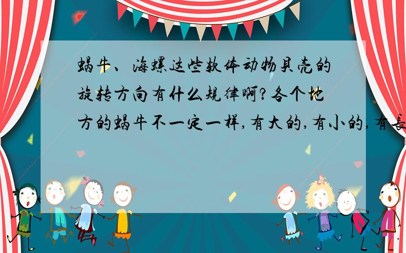 蜗牛、海螺这些软体动物贝壳的旋转方向有什么规律啊?各个地方的蜗牛不一定一样,有大的,有小的,有长的,有扁的.它们都有一个螺旋形的贝壳.螺旋的方向随着种类而不一样.从贝壳的顶端观