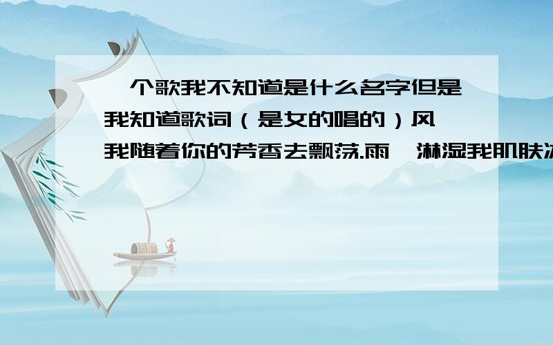 一个歌我不知道是什么名字但是我知道歌词（是女的唱的）风,我随着你的芳香去飘荡.雨,淋湿我肌肤冰冷在心上.路,在我的脚下慢慢的延长,你,在我心上.我来到风指引的地方,这里没有你的芳