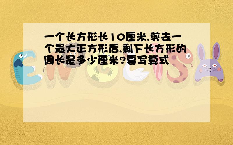 一个长方形长10厘米,剪去一个最大正方形后,剩下长方形的周长是多少厘米?要写算式