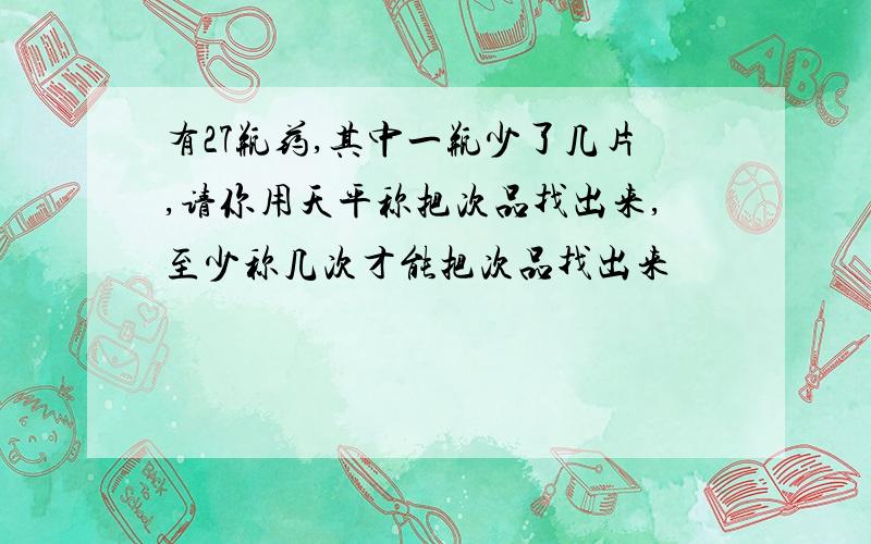 有27瓶药,其中一瓶少了几片,请你用天平称把次品找出来,至少称几次才能把次品找出来