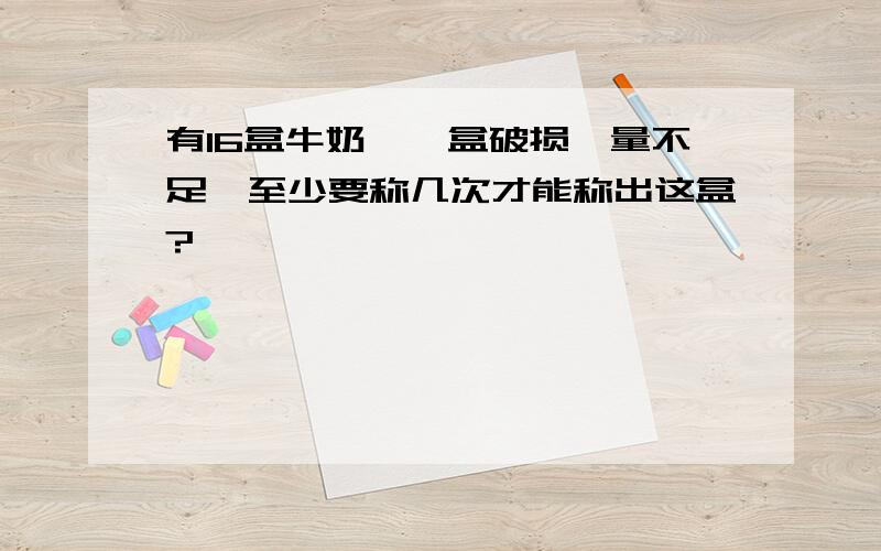 有16盒牛奶,一盒破损,量不足,至少要称几次才能称出这盒?