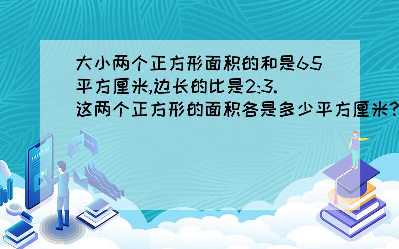 大小两个正方形面积的和是65平方厘米,边长的比是2:3.这两个正方形的面积各是多少平方厘米?