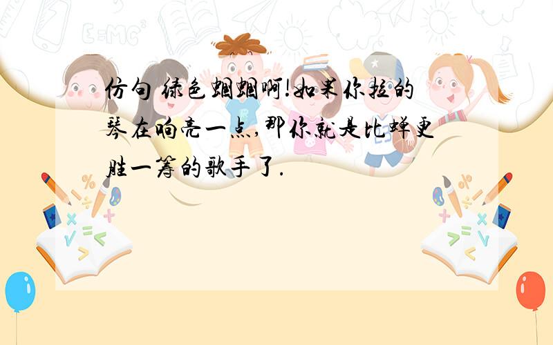 仿句 绿色蝈蝈啊!如果你拉的琴在响亮一点,那你就是比蝉更胜一筹的歌手了.