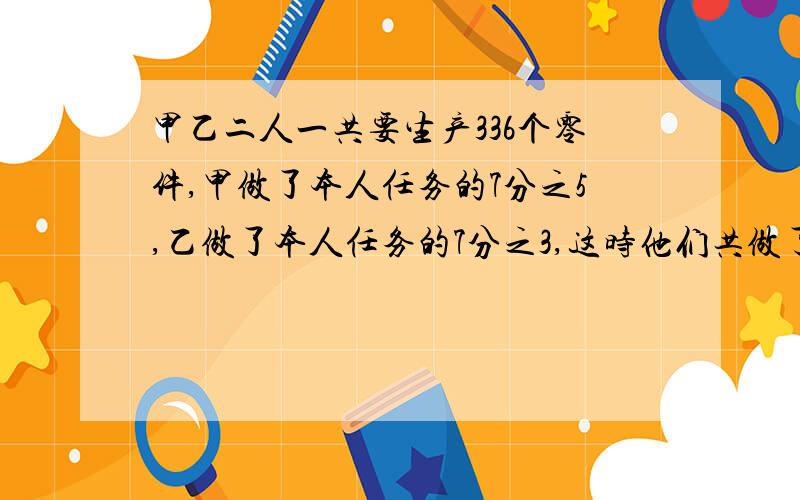 甲乙二人一共要生产336个零件,甲做了本人任务的7分之5,乙做了本人任务的7分之3,这时他们共做了188个.