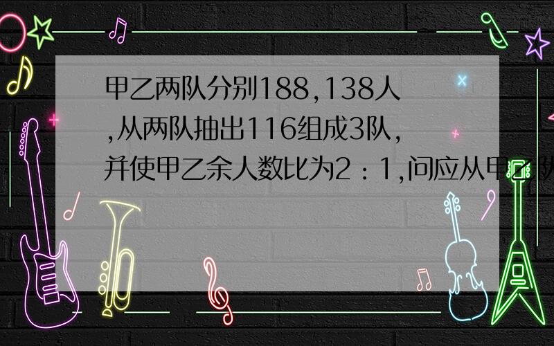 甲乙两队分别188,138人,从两队抽出116组成3队,并使甲乙余人数比为2：1,问应从甲乙队中各抽多少人?