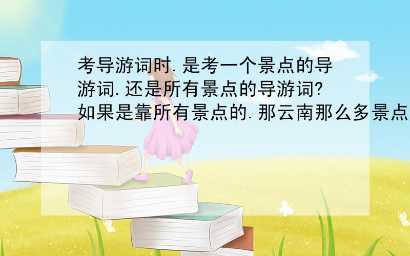 考导游词时.是考一个景点的导游词.还是所有景点的导游词?如果是靠所有景点的.那云南那么多景点.怎么说的完啊