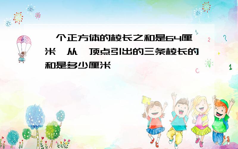 一个正方体的棱长之和是64厘米,从一顶点引出的三条棱长的和是多少厘米