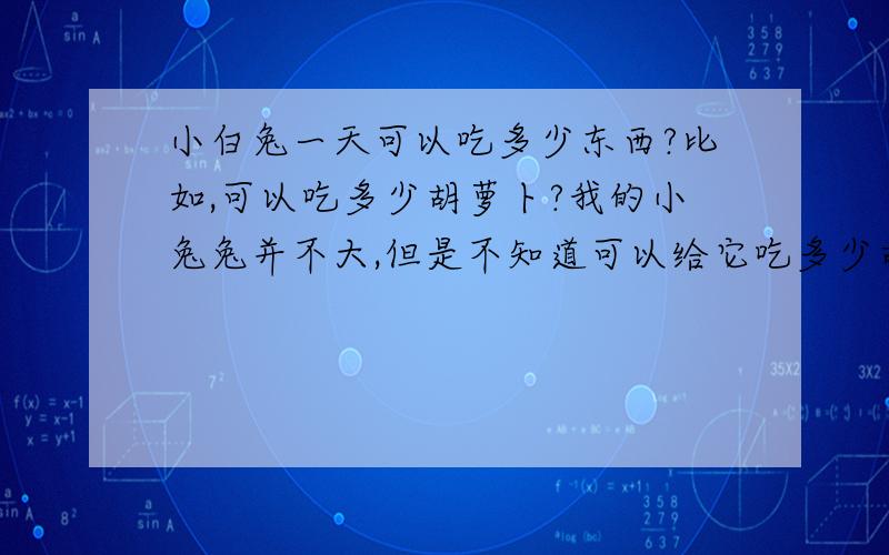 小白兔一天可以吃多少东西?比如,可以吃多少胡萝卜?我的小兔兔并不大,但是不知道可以给它吃多少胡萝卜,它好像很爱吃的样子,我今天给它五分之一根左右,它总是都吃完,