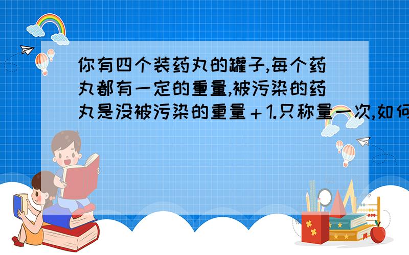 你有四个装药丸的罐子,每个药丸都有一定的重量,被污染的药丸是没被污染的重量＋1.只称量一次,如何判断哪个罐子的药被污染了?