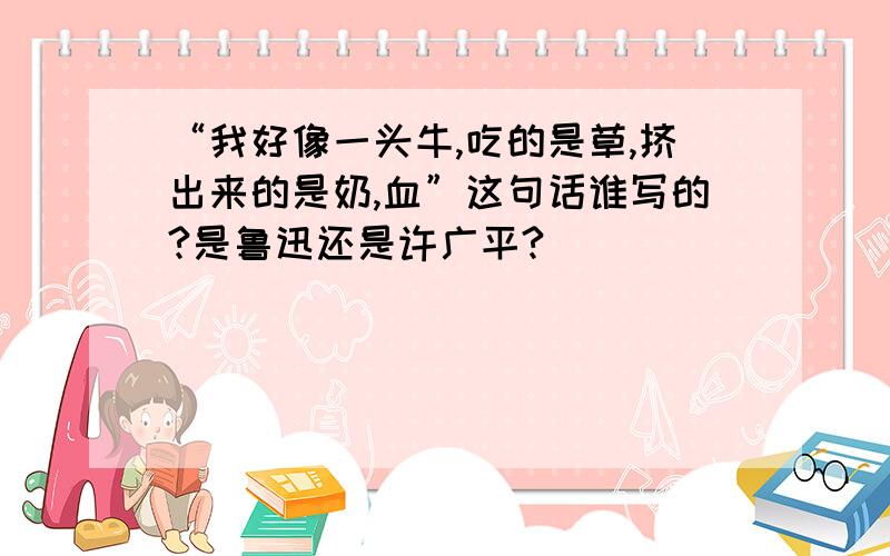 “我好像一头牛,吃的是草,挤出来的是奶,血”这句话谁写的?是鲁迅还是许广平?