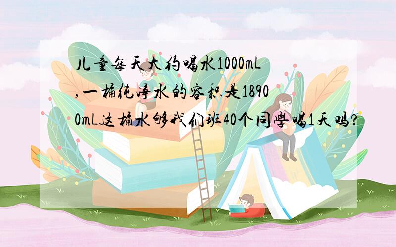 儿童每天大约喝水1000mL,一桶纯净水的容积是18900mL这桶水够我们班40个同学喝1天吗?