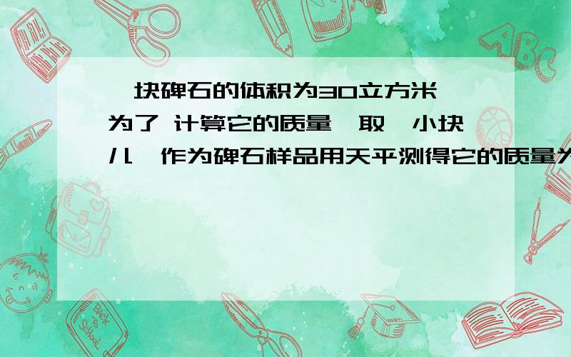 一块碑石的体积为30立方米,为了 计算它的质量,取一小块儿,作为碑石样品用天平测得它的质量为140克,用量筒,装入100毫升的水,碑石样品浸没在水中,水面升高到150毫升,求这块碑石的总质量