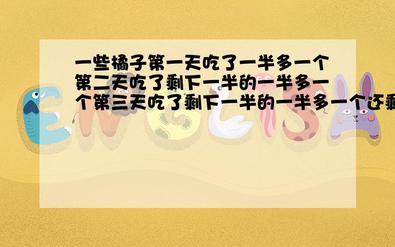 一些橘子第一天吃了一半多一个第二天吃了剩下一半的一半多一个第三天吃了剩下一半的一半多一个还剩一个共几个带详细内容的 别管有没有标点符号了,