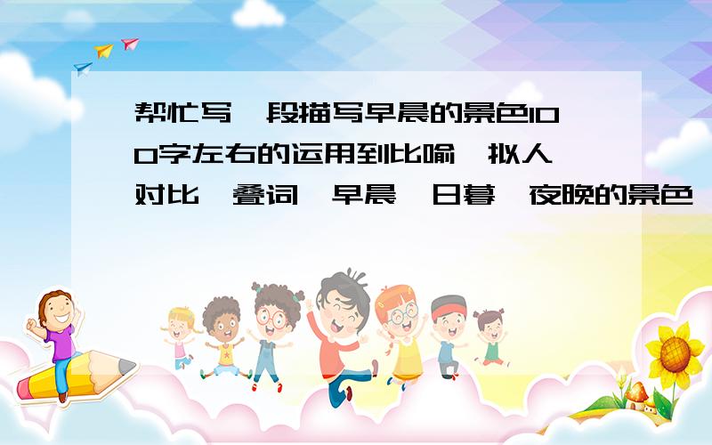 帮忙写一段描写早晨的景色100字左右的运用到比喻、拟人、对比、叠词、早晨、日暮、夜晚的景色、不一定要写早晨、三个其中帮我写一个.