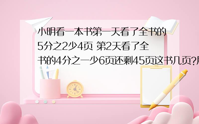 小明看一本书第一天看了全书的5分之2少4页 第2天看了全书的4分之一少6页还剩45页这书几页?用解方程