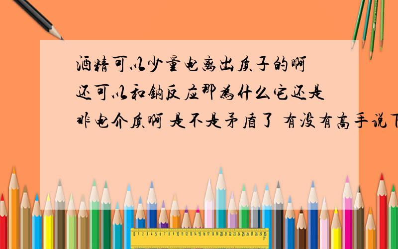 酒精可以少量电离出质子的啊 还可以和钠反应那为什么它还是非电介质啊 是不是矛盾了 有没有高手说下 不要乱说哦一楼说错鸟 完全电离是强电解质的性质