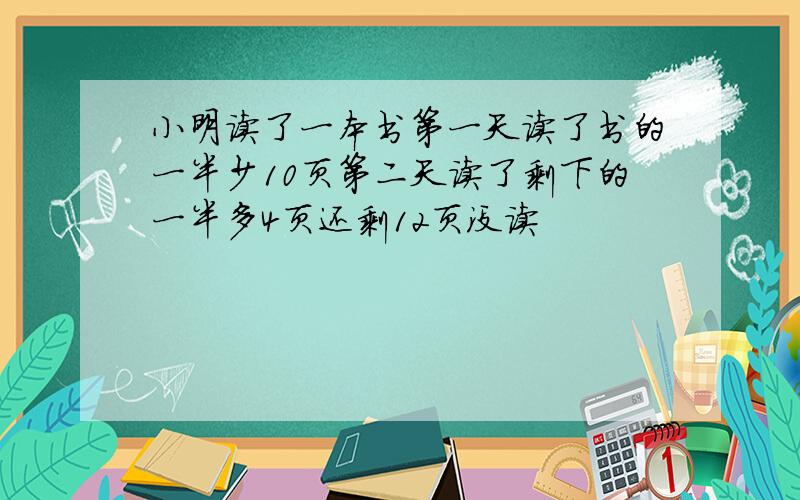 小明读了一本书第一天读了书的一半少10页第二天读了剩下的一半多4页还剩12页没读