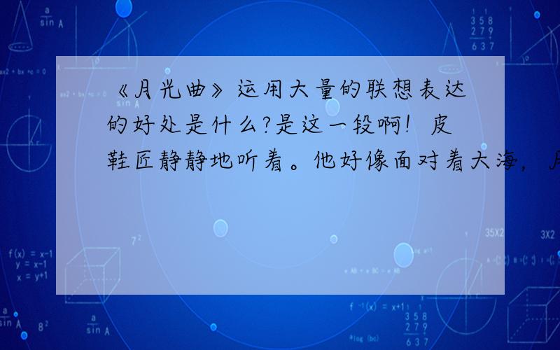 《月光曲》运用大量的联想表达的好处是什么?是这一段啊！皮鞋匠静静地听着。他好像面对着大海，月亮正从水天相接的地方升起来。微波粼粼的海面上，霎时间洒满了银光。月亮越升越高